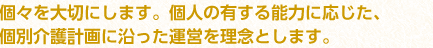 個々を大切にします。個人の有する能力に応じた、個別介護計画に沿った運営を理念とします。